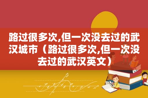 路过很多次,但一次没去过的武汉城市（路过很多次,但一次没去过的武汉英文）