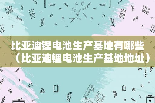 比亚迪锂电池生产基地有哪些（比亚迪锂电池生产基地地址）