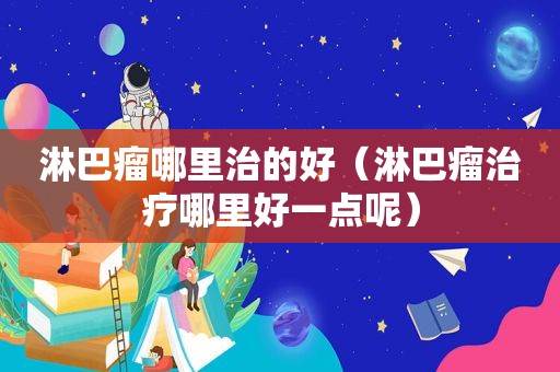 淋巴瘤哪里治的好（淋巴瘤治疗哪里好一点呢）