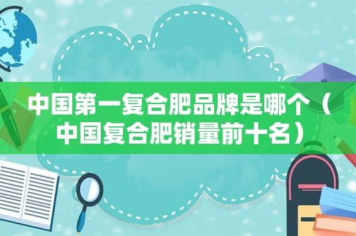 中国第一复合肥品牌是哪个（中国复合肥销量前十名）