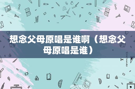 想念父母原唱是谁啊（想念父母原唱是谁）