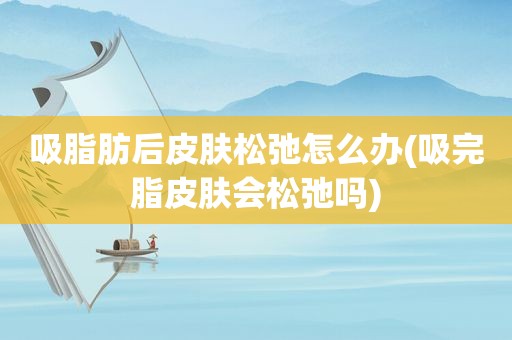 吸脂肪后皮肤松弛怎么办(吸完脂皮肤会松弛吗)