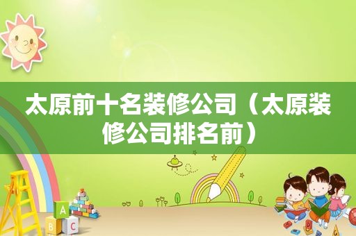 太原前十名装修公司（太原装修公司排名前）