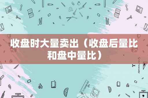 收盘时大量卖出（收盘后量比和盘中量比）