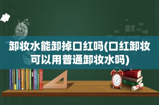 卸妆水能卸掉口红吗(口红卸妆可以用普通卸妆水吗)