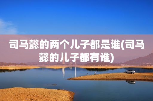 司马懿的两个儿子都是谁(司马懿的儿子都有谁)