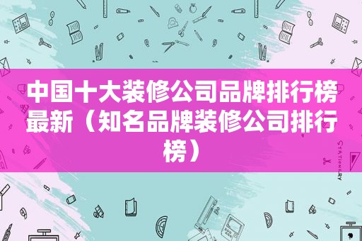 中国十大装修公司品牌排行榜最新（知名品牌装修公司排行榜）
