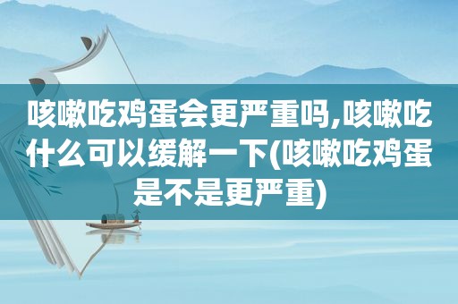 咳嗽吃鸡蛋会更严重吗,咳嗽吃什么可以缓解一下(咳嗽吃鸡蛋是不是更严重)