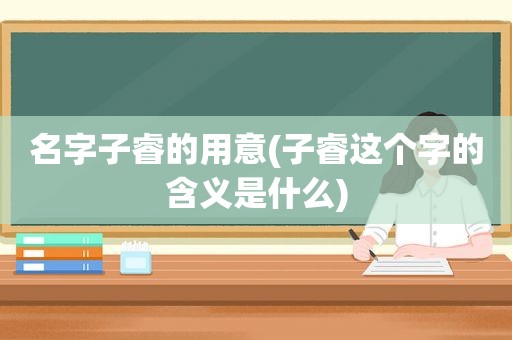 名字子睿的用意(子睿这个字的含义是什么)