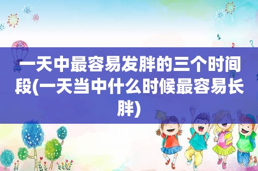 一天中最容易发胖的三个时间段(一天当中什么时候最容易长胖)