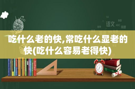 吃什么老的快,常吃什么显老的快(吃什么容易老得快)