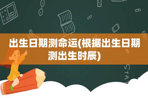 出生日期测命运(根据出生日期测出生时辰)
