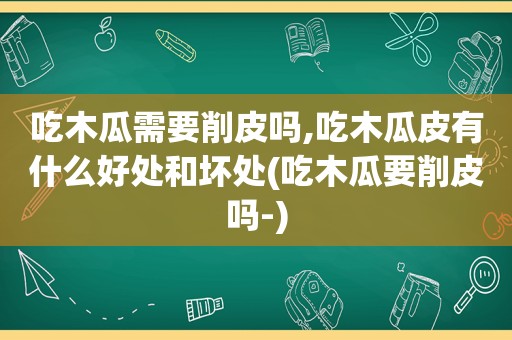 吃木瓜需要削皮吗,吃木瓜皮有什么好处和坏处(吃木瓜要削皮吗-)