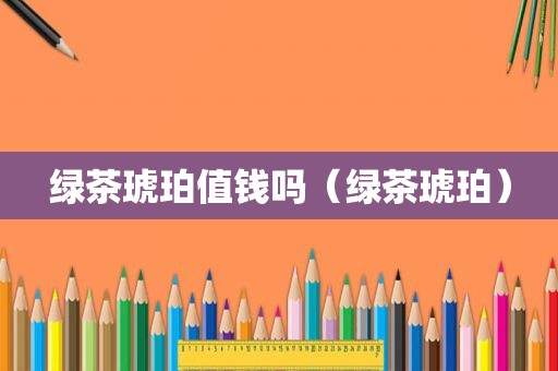 绿茶琥珀值钱吗（绿茶琥珀）