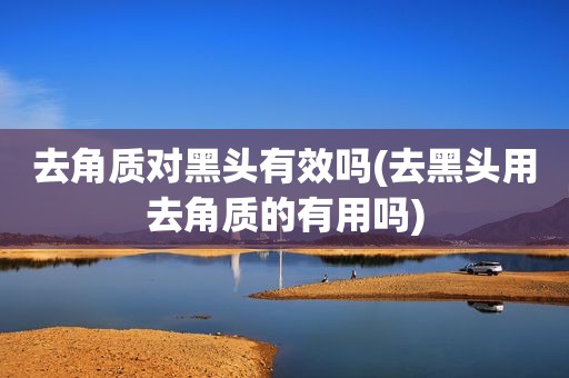 去角质对黑头有效吗(去黑头用去角质的有用吗)