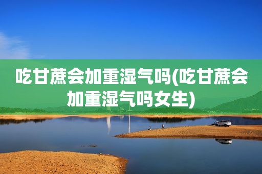 吃甘蔗会加重湿气吗(吃甘蔗会加重湿气吗女生)