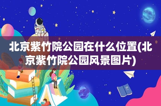 北京紫竹院公园在什么位置(北京紫竹院公园风景图片)