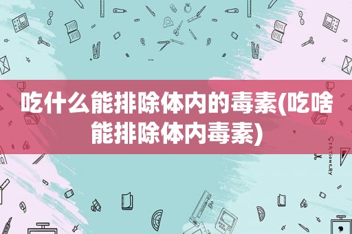 吃什么能排除体内的毒素(吃啥能排除体内毒素)