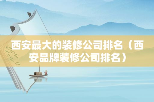 西安最大的装修公司排名（西安品牌装修公司排名）
