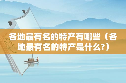 各地最有名的特产有哪些（各地最有名的特产是什么?）