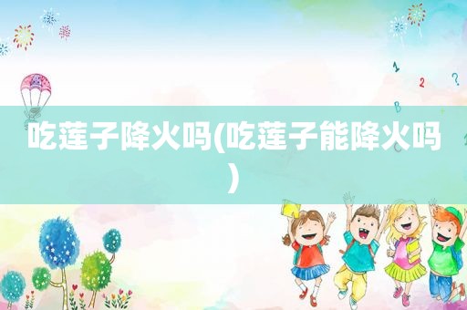 吃莲子降火吗(吃莲子能降火吗)