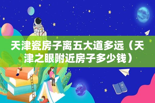 天津瓷房子离五大道多远（天津之眼附近房子多少钱）