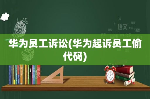 华为员工诉讼(华为起诉员工偷代码)