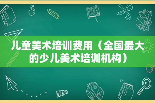 儿童美术培训费用（全国最大的少儿美术培训机构）