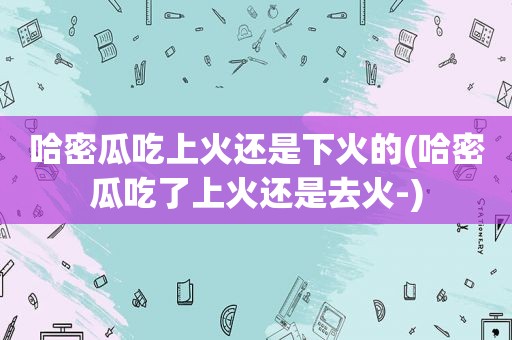 哈密瓜吃上火还是下火的(哈密瓜吃了上火还是去火-)