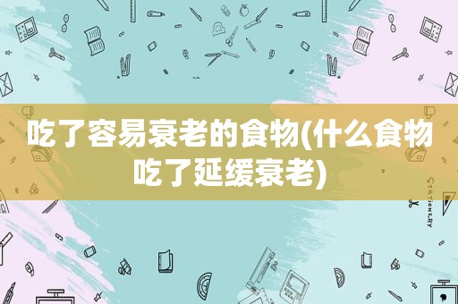 吃了容易衰老的食物(什么食物吃了延缓衰老)