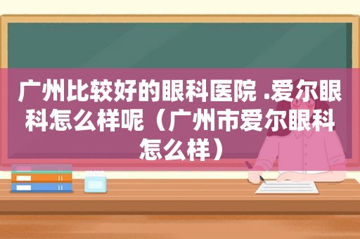 广州比较好的眼科医院 .爱尔眼科怎么样呢（广州市爱尔眼科怎么样）
