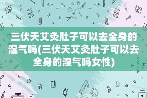 三伏天艾灸肚子可以去全身的湿气吗(三伏天艾灸肚子可以去全身的湿气吗女性)