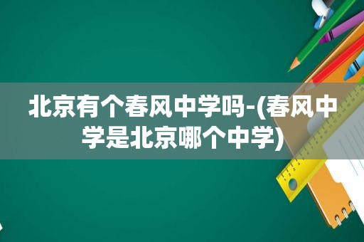 北京有个春风中学吗-(春风中学是北京哪个中学)