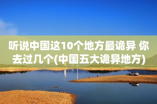 听说中国这10个地方最诡异 你去过几个(中国五大诡异地方)