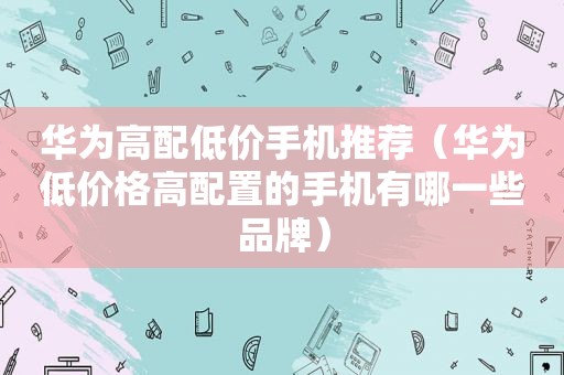 华为高配低价手机推荐（华为低价格高配置的手机有哪一些品牌）