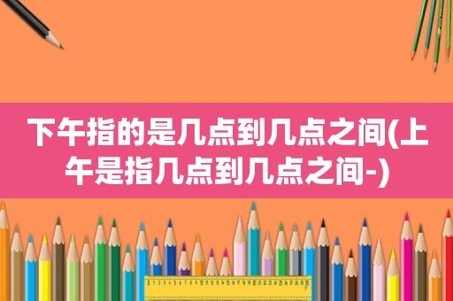 下午指的是几点到几点之间(上午是指几点到几点之间-)