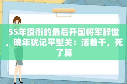 55年授衔的最后开国将军辞世，晚年犹记平型关：活着干，死了算