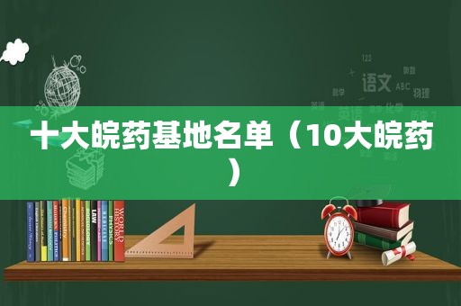 十大皖药基地名单（10大皖药）