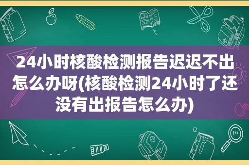24小时核酸检测报告迟迟不出怎么办呀(核酸检测24小时了还没有出报告怎么办)