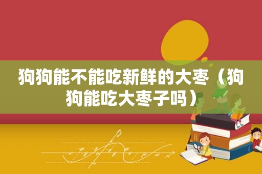 狗狗能不能吃新鲜的大枣（狗狗能吃大枣子吗）