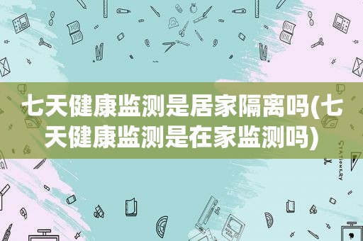 七天健康监测是居家隔离吗(七天健康监测是在家监测吗)