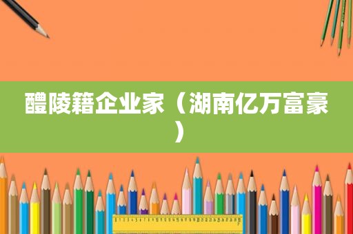 醴陵籍企业家（湖南亿万富豪）