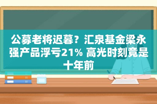 公募老将迟暮？汇泉基金梁永强产品浮亏21% 高光时刻竟是十年前