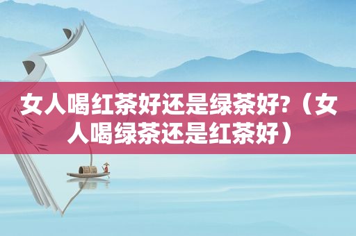 女人喝红茶好还是绿茶好?（女人喝绿茶还是红茶好）
