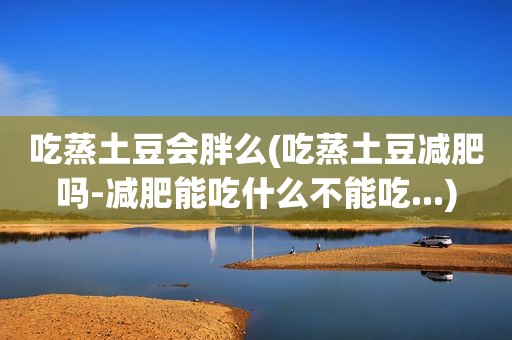 吃蒸土豆会胖么(吃蒸土豆减肥吗-减肥能吃什么不能吃...)