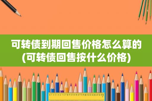 可转债到期回售价格怎么算的(可转债回售按什么价格)