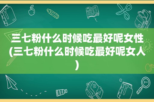 三七粉什么时候吃最好呢女性(三七粉什么时候吃最好呢女人)