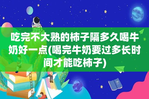 吃完不大熟的柿子隔多久喝牛奶好一点(喝完牛奶要过多长时间才能吃柿子)