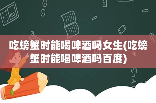 吃螃蟹时能喝啤酒吗女生(吃螃蟹时能喝啤酒吗百度)