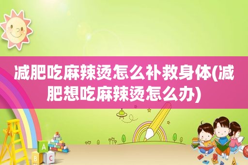 减肥吃麻辣烫怎么补救身体(减肥想吃麻辣烫怎么办)